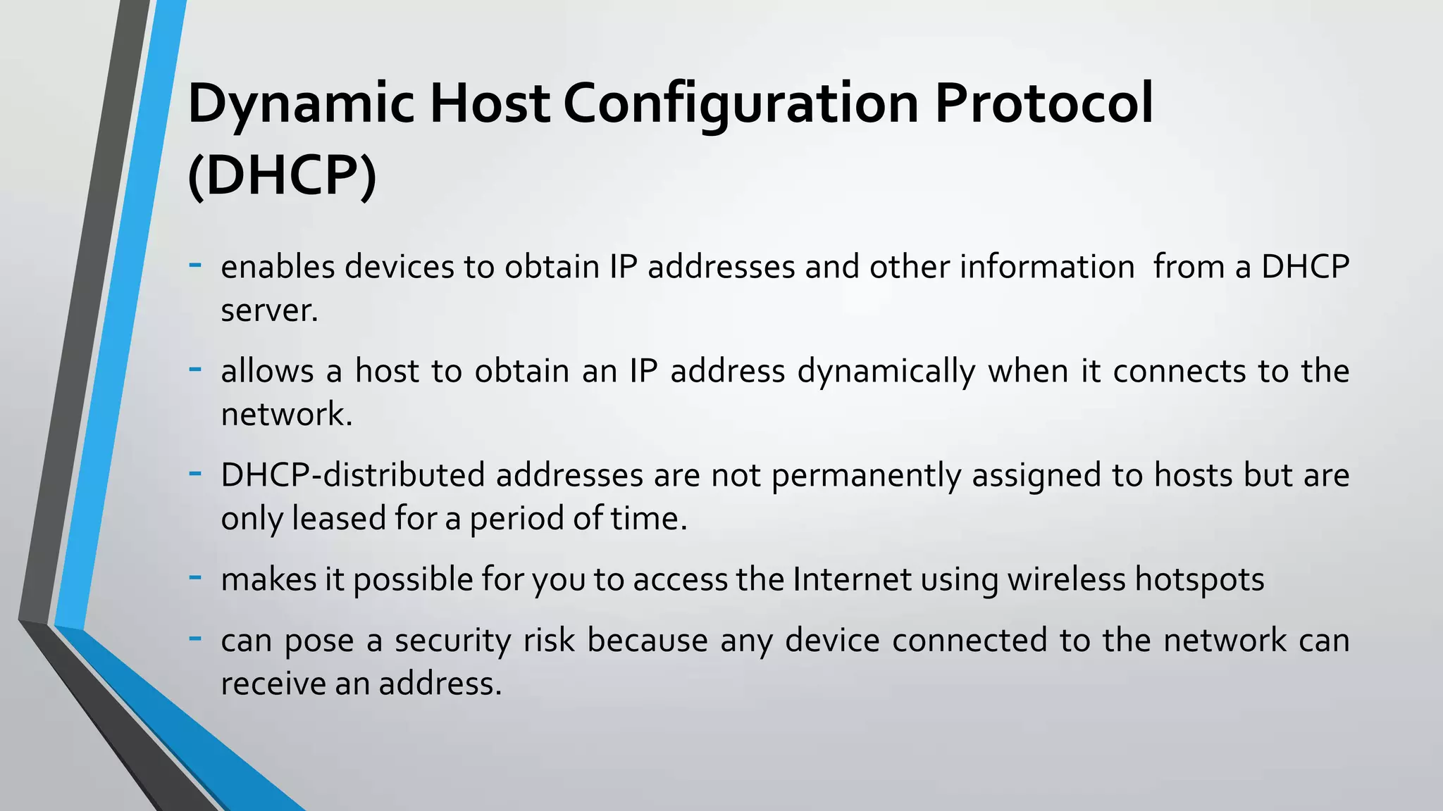 Dynamic Host Configuration Protocol
(DHCP)
-

enables devices to obtain IP addresses and other information from a DHCP
server.

-

allows a host to obtain an IP address dynamically when it connects to the
network.

-

DHCP-distributed addresses are not permanently assigned to hosts but are
only leased for a period of time.

-

makes it possible for you to access the Internet using wireless hotspots

can pose a security risk because any device connected to the network can
receive an address.

 