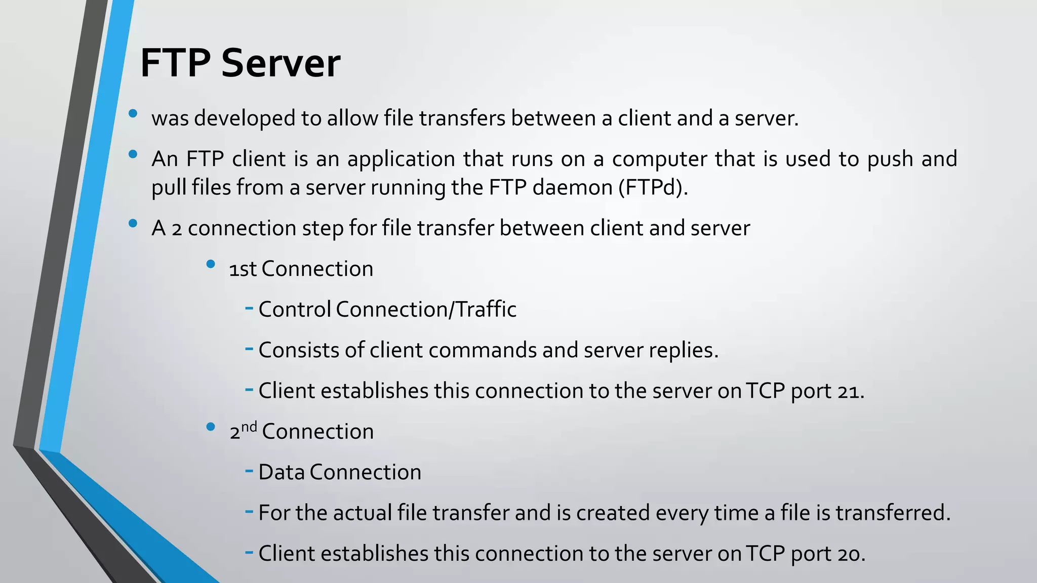 FTP Server
•
•
•

was developed to allow file transfers between a client and a server.
An FTP client is an application that runs on a computer that is used to push and
pull files from a server running the FTP daemon (FTPd).
A 2 connection step for file transfer between client and server

•

1st Connection

- Control Connection/Traffic
- Consists of client commands and server replies.
- Client establishes this connection to the server on TCP port 21.
•

2nd Connection

- Data Connection
- For the actual file transfer and is created every time a file is transferred.
- Client establishes this connection to the server on TCP port 20.

 