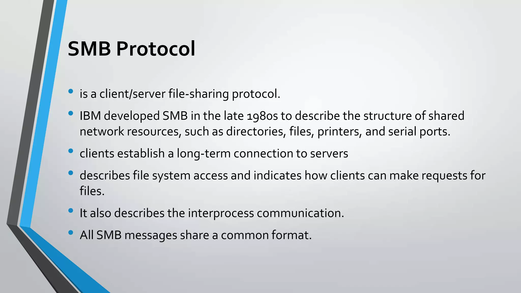 SMB Protocol
• is a client/server file-sharing protocol.
• IBM developed SMB in the late 1980s to describe the structure of shared
network resources, such as directories, files, printers, and serial ports.

• clients establish a long-term connection to servers
• describes file system access and indicates how clients can make requests for
files.

• It also describes the interprocess communication.
• All SMB messages share a common format.

 