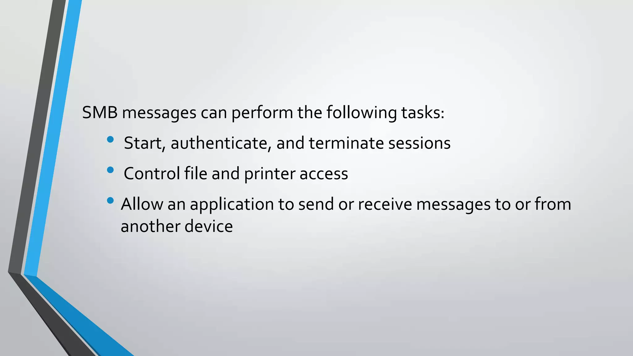 SMB messages can perform the following tasks:

• Start, authenticate, and terminate sessions
• Control file and printer access
• Allow an application to send or receive messages to or from
another device

 