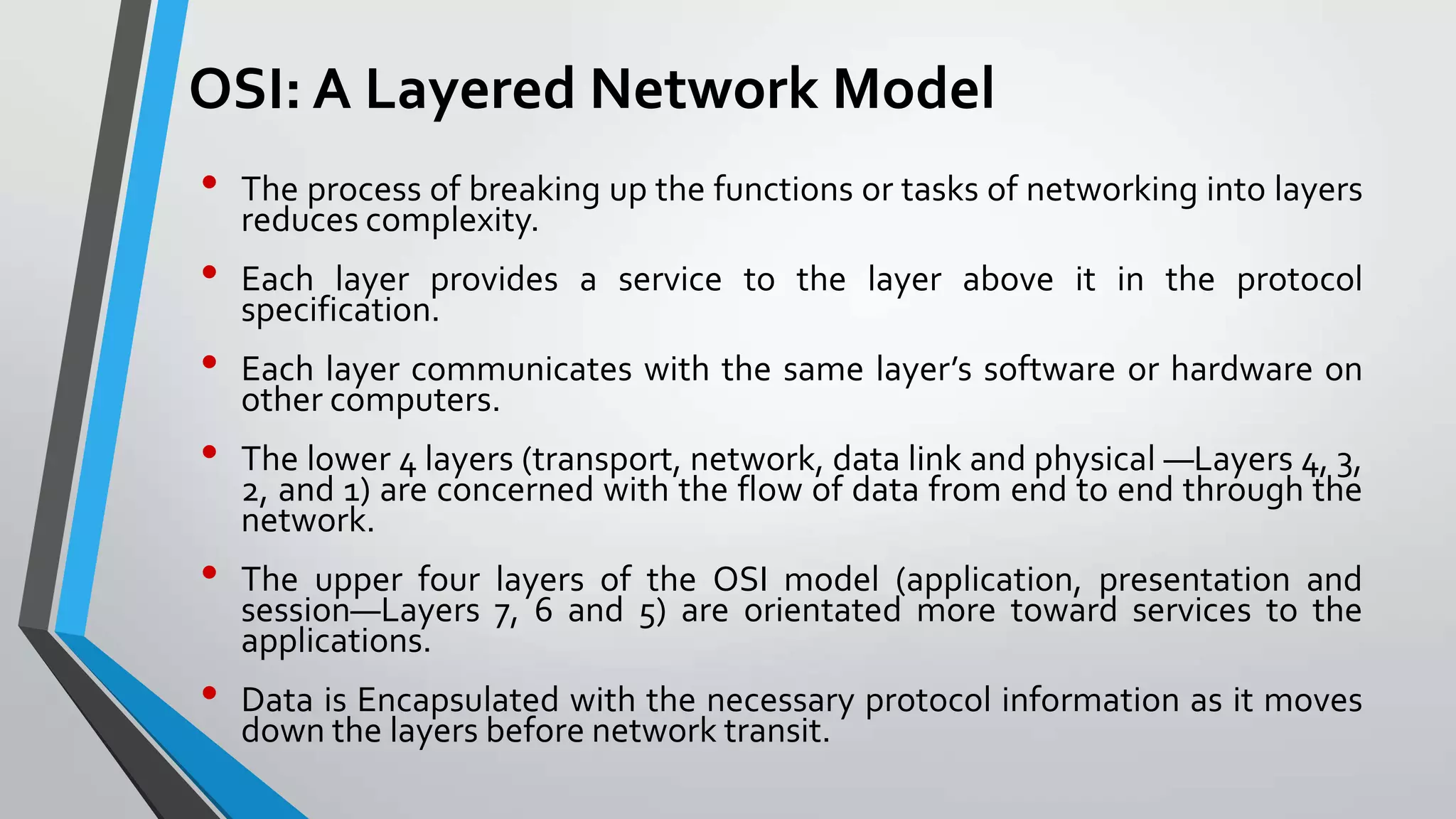 OSI: A Layered Network Model
•

•
•

•
•
•

The process of breaking up the functions or tasks of networking into layers
reduces complexity.
Each layer provides a service to the layer above it in the protocol
specification.
Each layer communicates with the same layer’s software or hardware on
other computers.
The lower 4 layers (transport, network, data link and physical —Layers 4, 3,
2, and 1) are concerned with the flow of data from end to end through the
network.
The upper four layers of the OSI model (application, presentation and
session—Layers 7, 6 and 5) are orientated more toward services to the
applications.
Data is Encapsulated with the necessary protocol information as it moves
down the layers before network transit.

 