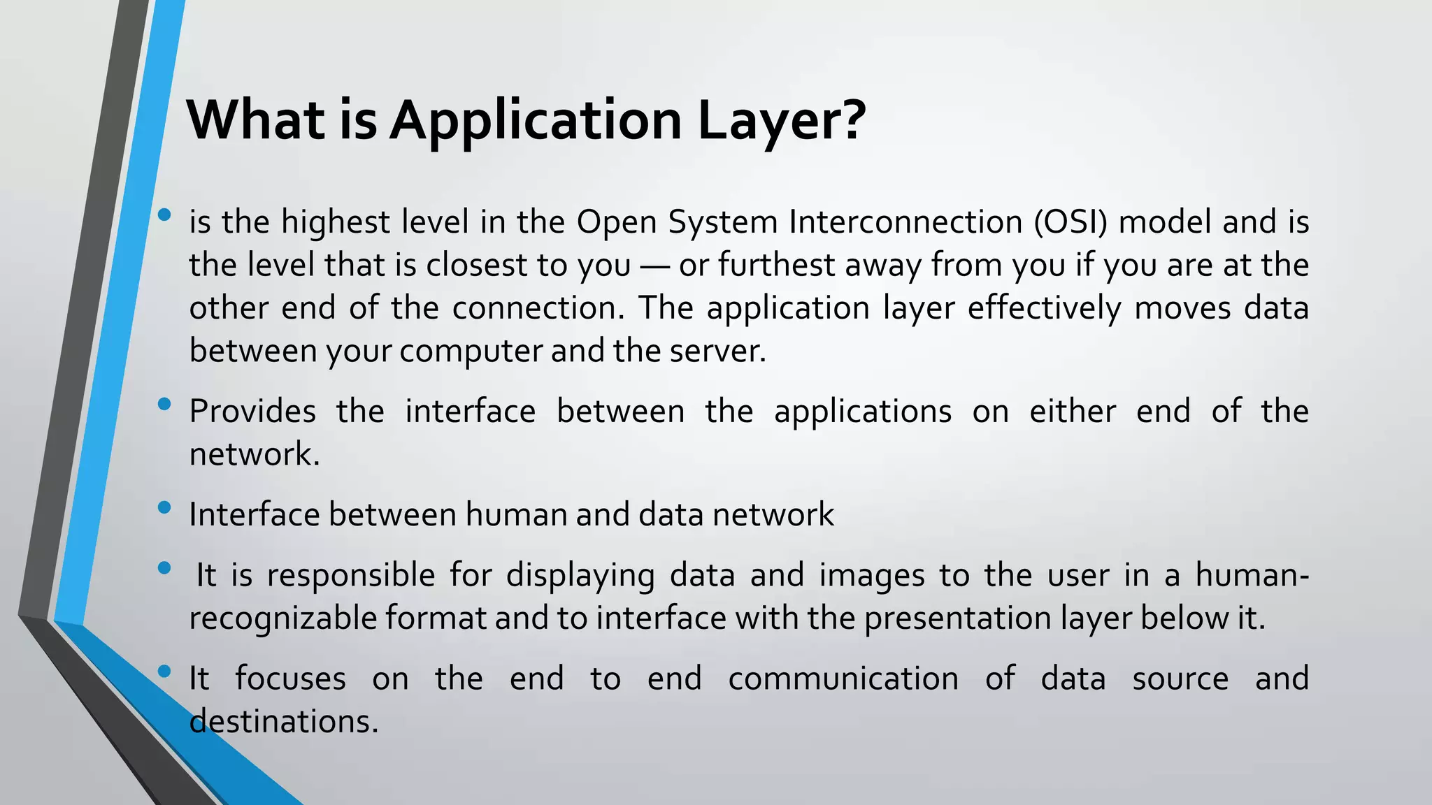 What is Application Layer?
• is the highest level in the Open System Interconnection (OSI) model and is
the level that is closest to you — or furthest away from you if you are at the
other end of the connection. The application layer effectively moves data
between your computer and the server.

• Provides

the interface between the applications on either end of the

network.

• Interface between human and data network
• It is responsible for displaying data and images to the user in a humanrecognizable format and to interface with the presentation layer below it.

• It

focuses on the end to end communication of data source and
destinations.

 
