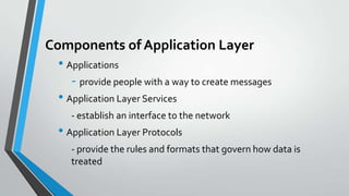 Components of Application Layer
• Applications
- provide people with a way to create messages
• Application Layer Services
- establish an interface to the network

• Application Layer Protocols
- provide the rules and formats that govern how data is
treated

 