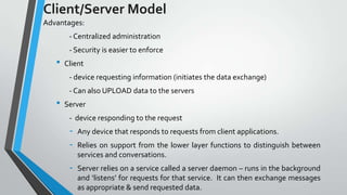 Client/Server Model
Advantages:
- Centralized administration
- Security is easier to enforce

•

Client
- device requesting information (initiates the data exchange)
- Can also UPLOAD data to the servers

•

Server
- device responding to the request

-

Any device that responds to requests from client applications.

-

Server relies on a service called a server daemon – runs in the background
and ‘listens’ for requests for that service. It can then exchange messages
as appropriate & send requested data.

Relies on support from the lower layer functions to distinguish between
services and conversations.

 