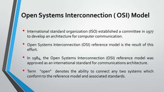 Open Systems Interconnection ( OSI) Model
•
•
•
•

International standard organization (ISO) established a committee in 1977
to develop an architecture for computer communication.
Open Systems Interconnection (OSI) reference model is the result of this
effort.
In 1984, the Open Systems Interconnection (OSI) reference model was
approved as an international standard for communications architecture.
Term “open” denotes the ability to connect any two systems which
conform to the reference model and associated standards.

 