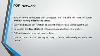 P2P Network
• Two

or more computers are connected and are able to share resources
without having a dedicated server

• Every end device can function as a client or server on a ‘per request’ basis
• Resources are decentralized (information can be located anywhere)
• Difficult to enforce security and policies
• User accounts and access rights have to be set individually on each peer
device

 
