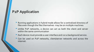 P2P Application
• Running applications in hybrid mode allows for a centralized directory of
files even though the files themselves may be on multiple machines

• Unlike P2P networks, a device can act as both the client and server
within the same communication

• Each device must provide a user interface and run a background service.
• Can be used on P2P networks, client/server networks and across the
internet.

 