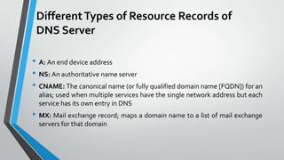 Different Types of Resource Records of
DNS Server
• A: An end device address
• NS: An authoritative name server
• CNAME: The canonical name (or fully qualified domain name [FQDN]) for an
alias; used when multiple services have the single network address but each
service has its own entry in DNS

• MX: Mail exchange record; maps a domain name to a list of mail exchange
servers for that domain

 