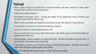 -

Telnet
allows users to login to a host from a remote location and take control as if they were
sitting at the machine (virtual connection)

-

Telecommunication Networ

-

Allows users to emulate text-based terminal devices over the network using software.

-

Disadvantages: Doesn’t support encryption like SSH. All data is transferred as plain text. It
can be easily intercepted and understood.

-

If security is a concern, you should use Secure Shell (SSH) protocol. Provides for remote
logins with stronger authentication than telnet.

-

Network Professionals should always use SSH whenever possible.

Developed in the early 1970’s – among the oldest of the application layer protocols and
services in the TCP/IP protocol suite.
A connection is known as a ‘virtual terminal (vty)’ session.
Can be run from the command prompt on a PC.
You can use the device as if you were sitting there with all the rights and priorities that you
username will offer you.

 