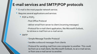 E-mail services and SMTP/POP protocols
•
•

E-mail is the most popular network service.
Requires several applications and services

•

POP or POP3

- Post Office Protocol
- deliver email from server to client (incoming messages)
- Protocol for e-mail client application, like Microsoft Outlook,
to retrieve e-mail from an e-mail server.

•

SMTP

- Simple Message Transfer Protocol
- handles outbound messages from clients
- Protocol for sending mail from one computer to another. This could
be from an e-mail client, like Microsoft Outlook, to an e-mail server,
or from one e-mail server to another.

 