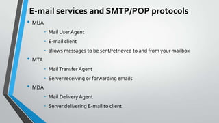 E-mail services and SMTP/POP protocols
• MUA
• MTA
• MDA
-

Mail User Agent
E-mail client
allows messages to be sent/retrieved to and from your mailbox
Mail Transfer Agent
Server receiving or forwarding emails

Mail Delivery Agent
Server delivering E-mail to client

 