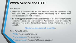 WWW Service and HTTP
Web Browser

-

establishes a connection to the web service running on the server using
HTTP. URLs and URIs (uniform resource identifiers) are the names most
people associate with web addresses.

-

the client applications computers use to connect to the World Wide Web and
access resources stored on a web server. As with most server processes, the
web server runs as a background service and makes different types of files
available.
http://www.cisco.com/web-server.htm.

Three Parts of the URL

• http: The protocol or scheme
• www.cisco.com: The server name
• web-server.htm: The specific filename requested

 