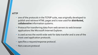 HTTP

-

one of the protocols in the TCP/IP suite, was originally developed to
publish and retrieve HTML pages and is now used for distributed,
collaborative information systems.

-

Protocol for transferring data from web servers to web browser
applications like Microsoft Internet Explorer.

-

is used across the world wide web for data transfer and is one of the
most used application protocols.

-

specifies a request/response protocol.
Not a secure protocol

 