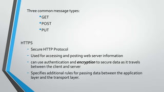 Three common message types:

• GET
• POST
• PUT
HTTPS

-

Secure HTTP Protocol

-

Specifies additional rules for passing data between the application
layer and the transport layer.

Used for accessing and posting web server information
can use authentication and encryption to secure data as it travels
between the client and server

 