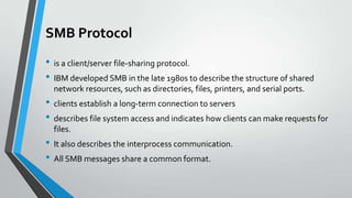 SMB Protocol
• is a client/server file-sharing protocol.
• IBM developed SMB in the late 1980s to describe the structure of shared
network resources, such as directories, files, printers, and serial ports.

• clients establish a long-term connection to servers
• describes file system access and indicates how clients can make requests for
files.

• It also describes the interprocess communication.
• All SMB messages share a common format.

 