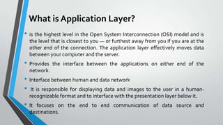 What is Application Layer?
• is the highest level in the Open System Interconnection (OSI) model and is
the level that is closest to you — or furthest away from you if you are at the
other end of the connection. The application layer effectively moves data
between your computer and the server.

• Provides

the interface between the applications on either end of the

network.

• Interface between human and data network
• It is responsible for displaying data and images to the user in a humanrecognizable format and to interface with the presentation layer below it.

• It

focuses on the end to end communication of data source and
destinations.

 