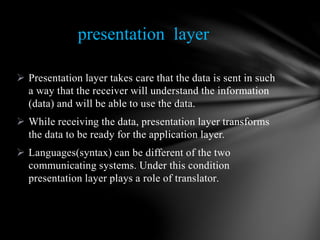  Presentation layer takes care that the data is sent in such
a way that the receiver will understand the information
(data) and will be able to use the data.
 While receiving the data, presentation layer transforms
the data to be ready for the application layer.
 Languages(syntax) can be different of the two
communicating systems. Under this condition
presentation layer plays a role of translator.
presentation layer
 