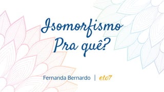Isomorfismo
Pra quê?
Fernanda Bernardo
 
