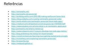 Referências
● http://isomorphic.net/
● http://isomorphic.net/javascript
● http://techblog.netflix.com/2015/08/making-netflixcom-faster.html
● https://blog.nodejitsu.com/scaling-isomorphic-javascript-code/
● http://nerds.airbnb.com/isomorphic-javascript-future-web-apps/
● https://medium.com/@mjackson/universal-javascript-4761051b7ae9
● https://www.lullabot.com/articles/what-is-an-isomorphic-application
● http://joshowens.me/what-is-meteor-js/
● https://www.sitepoint.com/7-reasons-develop-next-web-app-meteor/
● http://blog.andrewray.me/reactjs-for-stupid-people/
● https://scotch.io/tutorials/learning-react-getting-started-and-concepts
● http://nicolashery.com/exploring-isomorphic-javascript/
● http://browserify.org/
● https://webpack.github.io/
 