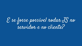 E se fosse possível rodar JS no
servidor e no cliente?
 