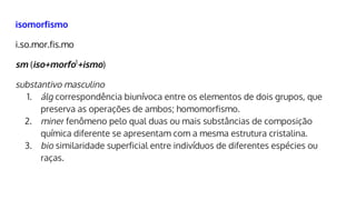 isomorfismo
i.so.mor.fis.mo
sm (iso+morfo1
+ismo)
substantivo masculino
1. álg correspondência biunívoca entre os elementos de dois grupos, que
preserva as operações de ambos; homomorfismo.
2. miner fenômeno pelo qual duas ou mais substâncias de composição
química diferente se apresentam com a mesma estrutura cristalina.
3. bio similaridade superficial entre indivíduos de diferentes espécies ou
raças.
 