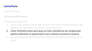 isomorfismo
i.so.mor.fis.mo
sm (iso+morfo1
+ismo)
substantivo masculino
1. álg correspondência biunívoca entre os elementos de dois grupos, que
preserva as operações de ambos; homomorfismo.
2. miner fenômeno pelo qual duas ou mais substâncias de composição
química diferente se apresentam com a mesma estrutura cristalina.
3. bio similaridade superficial entre indivíduos de diferentes espécies ou
raças.
 