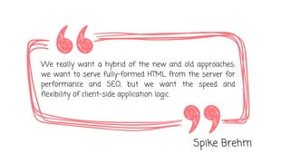 We really want a hybrid of the new and old approaches:
we want to serve fully-formed HTML from the server for
performance and SEO, but we want the speed and
flexibility of client-side application logic.
Spike Brehm
 