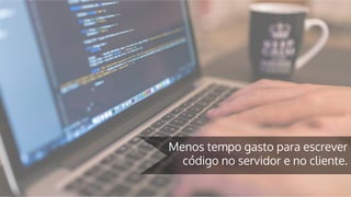 Menos tempo gasto para escrever
código no servidor e no cliente.
 
