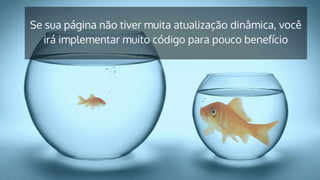 Se sua página não tiver muita atualização dinâmica, você
irá implementar muito código para pouco benefício
 