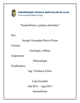 “Isomorfismo y grupos minerales”


Por:
           Joseph Alexander Bravo Prieto
Carrera:
                 Geología y Minas
Asignatura:
                    Mineralogía
Facilitadora:
                Ing. Verónica Freire


                   Loja-Ecuador
                Abr/2011 - Ago/2011
                   Isomorfismo
 