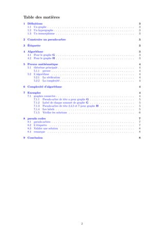 Table des matières
1 Déﬁnitions 3
1.1 Un graphe . . . . . . . . . . . . . . . . . . . . . . . . . . . . . . . . . . . . . . . . . 3
1.2 Un hypergraphe . . . . . . . . . . . . . . . . . . . . . . . . . . . . . . . . . . . . . . 3
1.3 Un isomorphisme . . . . . . . . . . . . . . . . . . . . . . . . . . . . . . . . . . . . . 3
2 Construire un pseudo-arbre 3
3 Étiquette 3
4 Algorithme 3
4.1 Pour le graphe G . . . . . . . . . . . . . . . . . . . . . . . . . . . . . . . . . . . . . 3
4.2 Pour le graphe H . . . . . . . . . . . . . . . . . . . . . . . . . . . . . . . . . . . . . 3
5 Preuve mathématique 4
5.1 théorème principale . . . . . . . . . . . . . . . . . . . . . . . . . . . . . . . . . . . . 4
5.1.1 preuve . . . . . . . . . . . . . . . . . . . . . . . . . . . . . . . . . . . . . . . 4
5.2 L’algorithme . . . . . . . . . . . . . . . . . . . . . . . . . . . . . . . . . . . . . . . 4
5.2.1 La vériﬁcation . . . . . . . . . . . . . . . . . . . . . . . . . . . . . . . . . . 4
5.2.2 La complexité . . . . . . . . . . . . . . . . . . . . . . . . . . . . . . . . . . . 4
6 Complexité d’algorithme 4
7 Exemples 4
7.1 graphes connectes . . . . . . . . . . . . . . . . . . . . . . . . . . . . . . . . . . . . . 4
7.1.1 Pseudo-arbre de tête a pour graphe G . . . . . . . . . . . . . . . . . . . . . 5
7.1.2 Label de chaque sommet de graphe G . . . . . . . . . . . . . . . . . . . . . 5
7.1.3 Pseudo-arbre de tête 2,4,5 et 7 pour graphe H . . . . . . . . . . . . . . . . 5
7.1.4 Les labels . . . . . . . . . . . . . . . . . . . . . . . . . . . . . . . . . . . . . 5
7.1.5 Vériﬁer les solutions . . . . . . . . . . . . . . . . . . . . . . . . . . . . . . . 6
8 pseudo codes 7
8.1 pseudo-arbres . . . . . . . . . . . . . . . . . . . . . . . . . . . . . . . . . . . . . . . 7
8.2 L’étiquette . . . . . . . . . . . . . . . . . . . . . . . . . . . . . . . . . . . . . . . . 7
8.3 Valider une solution . . . . . . . . . . . . . . . . . . . . . . . . . . . . . . . . . . . 8
8.4 remarque . . . . . . . . . . . . . . . . . . . . . . . . . . . . . . . . . . . . . . . . . 8
9 Conclusion 8
2
 