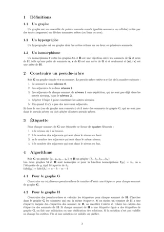 1 Déﬁnitions
1.1 Un graphe
Un graphe est un ensemble de points nommés nœuds (parfois sommets ou cellules) reliés par
des traits (segments) ou ﬂèches nommées arêtes (ou liens ou arcs).
1.2 Un hypergraphe
Un hypergraphe est un graphe dont les arêtes relions un ou deux ou plusieurs sommets.
1.3 Un isomorphisme
Un isomorphisme f entre les graphes G et H est une bijection entre les sommets de G et ceux
de H, telle qu’une paire de sommets u, v de G est une arête de G si et seulement si (u), (v) est
une arête de H.
2 Construire un pseudo-arbre
Soit G un graphe simple et s un sommet. Le pseudo-arbre entête s se fait de la manière suivante :
1. Le sommet s dans niveau 0.
2. Les adjacents de s dans niveau 1.
3. Les adjacents de chaque sommet de niveau 1 sans répétition, qui ne sont pas déjà dans les
autres niveaux, dans le niveau 2.
4. Répéter l’étape 3 pour construire les autres niveaux.
5. Fin quand il n’y a pas des nouveaux adjacents.
Si dans le cas (cas de graphe non connecte) où il reste des sommets de graphe G, qui ne sont pas
dans le pseudo-arbres on doit génère d’autres pseudo-arbres.
3 Étiquette
Pour chaque sommet de G une étiquette se forme de quatre éléments :
1. n le niveau où il se trouve.
2. h le nombre des adjacents qui sont dans le niveau en haut.
3. m le nombre des adjacents qui sont dans le même niveau.
4. b le nombre des adjacents qui sont dans le niveau en bas.
4 Algorithme
Soit G un graphe {g1, g2, g3, , , gn} et H un graphe {h1, h2, h3, , , hn}
Les deux graphes G et H sont isomorphe si pour la fonction isomorphisme f(gi) = hi, on a
l’étiquette de gi égal l’étiquette de hi.
label(gi) = label(hi) = n − h − m − b
4.1 Pour le graphe G
Construire un ou plisseurs pseudo-arbres de manière d’avoir une étiquette pour chaque sommet
de graphe G.
4.2 Pour le graphe H
Construire des pseudo-arbres et calculer les étiquettes pour chaque sommet de H. Chercher
dans le graphe G les sommets qui ont la même étiquette. Si au moins un sommet de H a une
étiquette inégale des étiquettes des sommet de H, on modiﬁer l’entête et refaire les calculs des
étiquettes des sommets de H. Si chaque sommet de H a une étiquette égale a des étiquettes de
graphe G, on fait une validation ou une vériﬁcation des solutions. Si la solution n’est pas validée
on change les entêtes. Fin si une solution est validée ou vériﬁer.
3
 