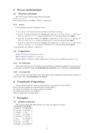 5 Preuve mathématique
5.1 théorème principale
Soit P(a) et Q(a ) deux pseudo-arbres isomorphes.
Si f(a) = a on a :
Pour chaque sommet s de P(a) : label(s) = label(f(s))
5.1.1 preuve
L’isomorphisme conserve la distance, donc :
1. n = d(a, s) = d(a , f(s)) donc f(s) se trouve aussi dans niveau n.
2. pour h, il existe h sommets de niveau n-1 adjacents a s tel que d(s, th) = d(s , th) et
d(a, th) = d(a , th) = n − 1, d’après la déﬁnition il y a aussi h sommets dans Q(a’).
3. pour m, il existe m sommets de niveau n adjacents a s donc d(s, tm) = d(s , tm) et
d(a, tm) = d(a , tm) = n , d’après la déﬁnition il y a aussi m sommets dans Q(a’).
4. pour b, il existe b sommets de niveau n+1 adjacents a s donc d(s, tb) = d(s , tb) et
d(a, tb) = d(a , tb) = n + 1, d’après la déﬁnition il y a aussi b sommets dans Q(a’).
se qui démontre que label(s) = label(f(s))
5.2 L’algorithme
D’après la théorème principale on 2 cas :
Cas 1 label(s) = label(s ) =⇒ f(s) = s .
Cas 2 label(s) = label(s ), il faut vériﬁer f(s)=s’ (On ne peut pas aﬃrmer que f(s) = s ).
5.2.1 La vériﬁcation
Donc après avoir trouver pour chaque sommet de G une ou plusieurs images de l’isomorphisme f,
on doit faire une dernière étape : la vériﬁcation des solutions, cette vériﬁcation et polynomiale.
5.2.2 La complexité
Tous les étapes de l’algorithme sont polynomiale, donc L’algorithme proposé dans se papier et
Polynomiale, donc l’isomorphisme est dans P.
6 Complexité d’algorithme
Chaque sommet doit être dans un pseudo-arbres, la complexité est donc O(n2
).
Pour le deuxième graphe la complexité peut atteindre O(n3
).
La calcule des étiquettes de chaque sommet est de O(n).
La validation de solution est de O(n2
).
Donc cet algorithme est polynomial.
7 Exemples
7.1 graphes connectes
Soit les deux graphe G et H, présenter par listes des adjacents suivants :
Graphe G Graphe H
a :b,d,e,h 1 :4,6,7,8,9
b :a,c,e,g,i 2 :6,7,8,9
c :b,f,g,h,i 3 :5,6
d :a,e,f,i 4 :1,5,6,9
e :a,b,d,h,i 5 :3,4,7,9
f :c,d 6 :1,2,3,4,8
g :b,c,h 7 :1,2,5,9
h :a,c,e,g 8 :1,2,6
i :b,c,d,e 9 :1,2,4,5,7
4
 