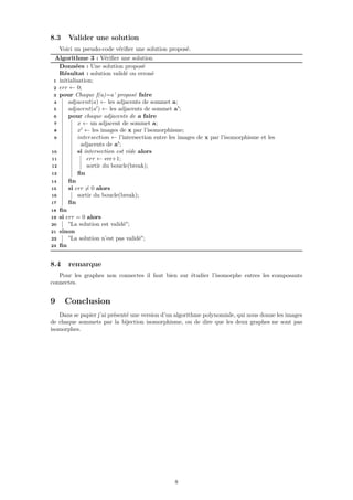 8.3 Valider une solution
Voici un pseudo-code vériﬁer une solution proposé.
Algorithme 3 : Vériﬁer une solution
Données : Une solution proposé
Résultat : solution validé ou erroné
1 initialisation;
2 err ← 0;
3 pour Chaque f(a)=a’ proposé faire
4 adjacent(a) ← les adjacents de sommet a;
5 adjacent(a ) ← les adjacents de sommet a’;
6 pour chaque adjacents de a faire
7 x ← un adjacent de sommet a;
8 x ← les images de x par l’isomorphisme;
9 intersection ← l’intersection entre les images de x par l’isomorphisme et les
adjacents de a’;
10 si intersection est vide alors
11 err ← err+1;
12 sortir du boucle(break);
13 ﬁn
14 ﬁn
15 si err = 0 alors
16 sortir du boucle(break);
17 ﬁn
18 ﬁn
19 si err = 0 alors
20 "La solution est validé";
21 sinon
22 "La solution n’est pas validé";
23 ﬁn
8.4 remarque
Pour les graphes non connectes il faut bien sur étudier l’isomorphe entres les composants
connectes.
9 Conclusion
Dans se papier j’ai présenté une version d’un algorithme polynomiale, qui nous donne les images
de chaque sommets par la bijection isomorphisme, ou de dire que les deux graphes ne sont pas
isomorphes.
8
 