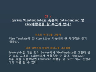 Q3 >

Spring ViewTemplate도 충분히 Data-Binding 및
View재활용을 할 수있지 않나?
최초로 페이지를 그릴때
View Template과 JS View Lib는 기능상의 큰 차이점은 찾기
힘들다.
이후 이벤트에 의해서 페이지를 그려질때
Isomorphic한 개발 만이 Server에서 ViewTemplate을 그릴때 썼
던 코드 그대로, Client에서 재활용할 수 있다. ReactJS나
Angular를 사용했다면 Component 재활용 및 Event 역시 손쉽게
다시 적용 할 수 있다.
 
