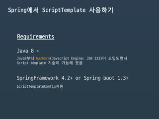Spring에서 ScriptTemplate 사용하기
Requirements
Java 8 +
Java8부터 Nashorn(Javscript Engine: JSR 223)이 도입되면서

Script template 기술이 가능해 졌음
SpringFramework 4.2+ or Spring boot 1.3+
ScriptTemplateConfig지원
 