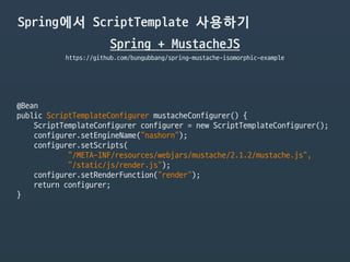 Spring에서 ScriptTemplate 사용하기
Spring + MustacheJS
https://github.com/bungubbang/spring-mustache-isomorphic-example
@Bean

public ScriptTemplateConfigurer mustacheConfigurer() {

ScriptTemplateConfigurer configurer = new ScriptTemplateConfigurer();

configurer.setEngineName("nashorn");

configurer.setScripts(

"/META-INF/resources/webjars/mustache/2.1.2/mustache.js",

"/static/js/render.js");

configurer.setRenderFunction("render");

return configurer;

}
 