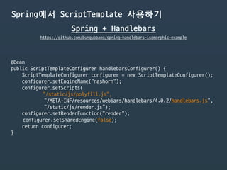 Spring에서 ScriptTemplate 사용하기
Spring + Handlebars
https://github.com/bungubbang/spring-handlebars-isomorphic-example
@Bean

public ScriptTemplateConfigurer handlebarsConfigurer() {

ScriptTemplateConfigurer configurer = new ScriptTemplateConfigurer();

configurer.setEngineName("nashorn");

configurer.setScripts(

“/static/js/polyfill.js”,

"/META-INF/resources/webjars/handlebars/4.0.2/handlebars.js",

"/static/js/render.js");

configurer.setRenderFunction(“render");

configurer.setSharedEngine(false);

return configurer;

}
 