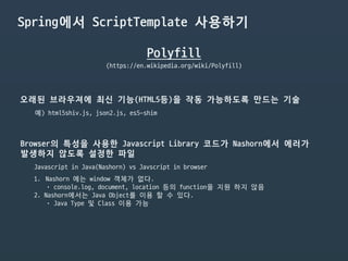 Spring에서 ScriptTemplate 사용하기
Polyfill
(https://en.wikipedia.org/wiki/Polyfill)
오래된 브라우져에 최신 기능(HTML5등)을 작동 가능하도록 만드는 기술
예) html5shiv.js, json2.js, es5-shim
Javascript in Java(Nashorn) vs Javscript in browser
Browser의 특성을 사용한 Javascript Library 코드가 Nashorn에서 에러가

발생하지 않도록 설정한 파일
1. Nashorn 에는 window 객체가 없다.

• console.log, document, location 등의 function을 지원 하지 않음

2. Nashorn에서는 Java Object를 이용 할 수 있다.

• Java Type 및 Class 이용 가능
 