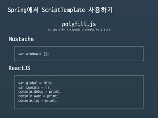 Spring에서 ScriptTemplate 사용하기
polyfill.js
(https://en.wikipedia.org/wiki/Polyfill)
Mustache
var window = {};

ReactJS
var global = this;

var console = {};

console.debug = print;

console.warn = print;

console.log = print;

 