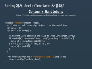 Spring에서 ScriptTemplate 사용하기
Spring + Handlebars
https://github.com/bungubbang/spring-handlebars-isomorphic-example
function render(template, model) {

// Create a real Javascript Object from the model Map

var data = {};

for (var k in model) {

// Convert Java Iterable and List to real Javascript arrays

if (model[k] instanceof Java.type("java.lang.Iterable")) {

data[k] = Java.from(model[k]);

} else { // String, Float, Date , etc..

data[k] = model[k];

}

}

var compiledTemplate = Handlebars.compile(template);

return compiledTemplate(data);

}
 