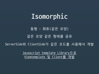 Isomorphic
동형 : 同形(같은 모양)
같은 모양 같은 형태를 공유
ServerSide와 ClientSide가 같은 코드를 사용해서 개발
Javascript template Library으로

Viewtemplate 및 Client를 개발
 