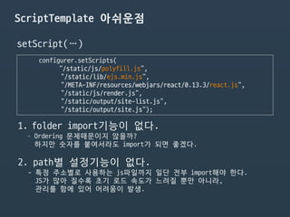 ScriptTemplate 아쉬운점
configurer.setScripts(

"/static/js/polyfill.js",

"/static/lib/ejs.min.js",

"/META-INF/resources/webjars/react/0.13.3/react.js",

“/static/js/render.js",

“/static/output/site-list.js”,

"/static/output/site.js");
1. folder import기능이 없다.

- Ordering 문제때문이지 않을까?  
하지만 숫자를 붙여서라도 import가 되면 좋겠다.

2. path별 설정기능이 없다.

- 특정 주소별로 사용하는 js파일까지 일단 전부 import해야 한다. 
JS가 많아 질수록 초기 로드 속도가 느려질 뿐만 아니라,  
관리를 함에 있어 어려움이 발생.

setScript(…)
 