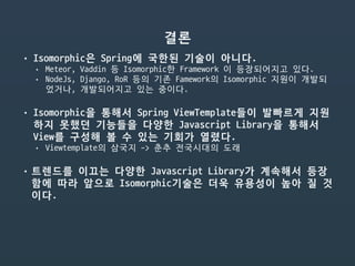 결론
• Isomorphic은 Spring에 국한된 기술이 아니다.

• Meteor, Vaddin 등 Isomorphic한 Framework 이 등장되어지고 있다.

• NodeJs, Django, RoR 등의 기존 Famework의 Isomorphic 지원이 개발되
었거나, 개발되어지고 있는 중이다.

• Isomorphic을 통해서 Spring ViewTemplate들이 발빠르게 지원
하지 못했던 기능들을 다양한 Javascript Library을 통해서
View를 구성해 볼 수 있는 기회가 열렸다.

• Viewtemplate의 삼국지 -> 춘추 전국시대의 도래

• 트렌드를 이끄는 다양한 Javascript Library가 계속해서 등장
함에 따라 앞으로 Isomorphic기술은 더욱 유용성이 높아 질 것
이다.

 