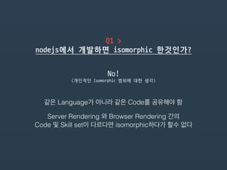 Q1 >

nodejs에서 개발하면 isomorphic 한것인가?
같은 Language가 아니라 같은 Code를 공유해야 함
(개인적인 Isomorphic 범위에 대한 생각)
No!
Server Rendering 와 Browser Rendering 간의
Code 및 Skill set이 다르다면 isomorphic하다가 할수 없다
 