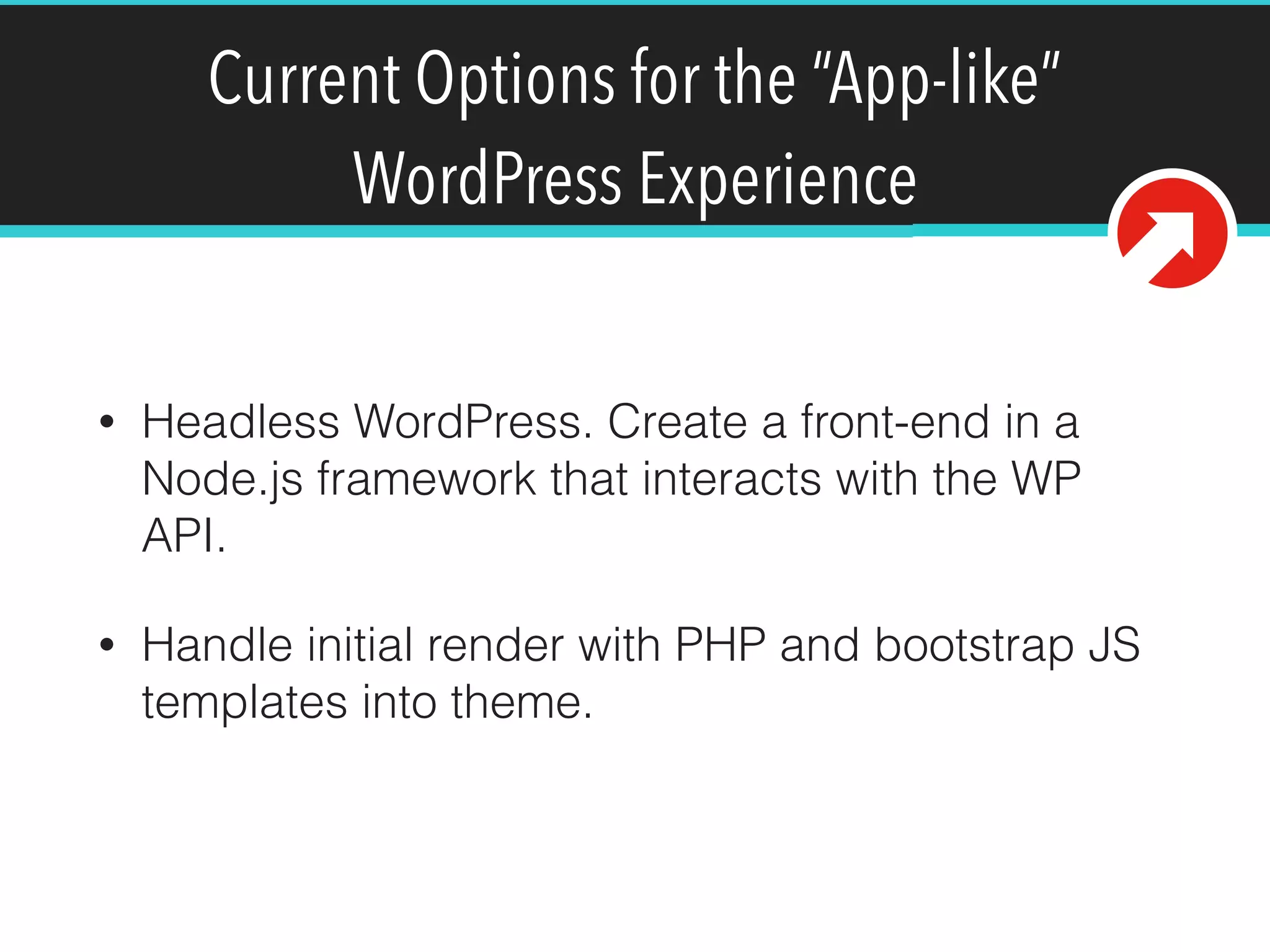 Current Options for the “App-like”
WordPress Experience
• Headless WordPress. Create a front-end in a
Node.js framework that interacts with the WP
API.
• Handle initial render with PHP and bootstrap JS
templates into theme.
 