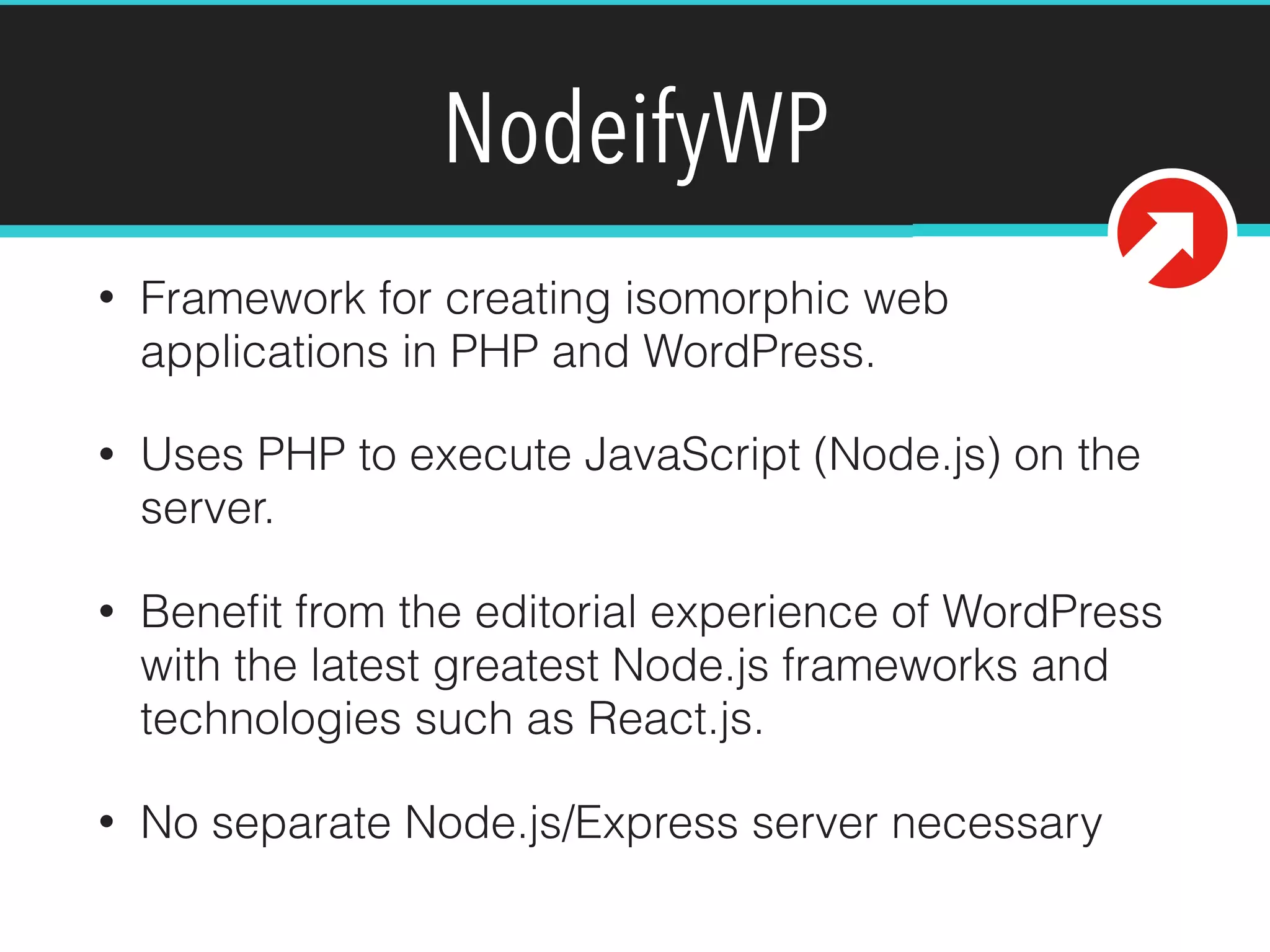 NodeifyWP
• Framework for creating isomorphic web
applications in PHP and WordPress.
• Uses PHP to execute JavaScript (Node.js) on the
server.
• Beneﬁt from the editorial experience of WordPress
with the latest greatest Node.js frameworks and
technologies such as React.js.
• No separate Node.js/Express server necessary
 