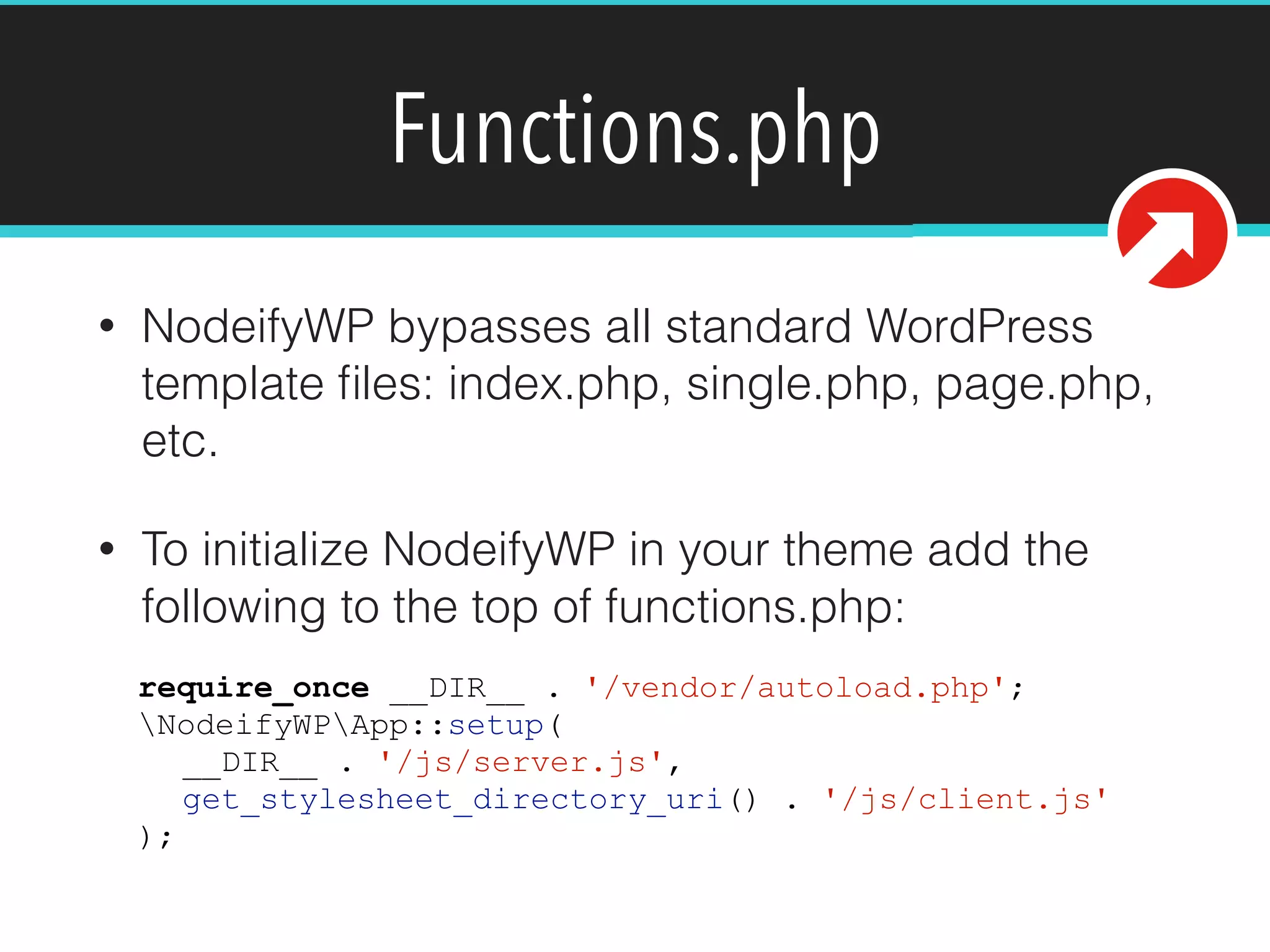 Functions.php
• NodeifyWP bypasses all standard WordPress
template ﬁles: index.php, single.php, page.php,
etc.
• To initialize NodeifyWP in your theme add the
following to the top of functions.php:
require_once __DIR__ . '/vendor/autoload.php';
NodeifyWPApp::setup(
__DIR__ . '/js/server.js',
get_stylesheet_directory_uri() . '/js/client.js'
);
 