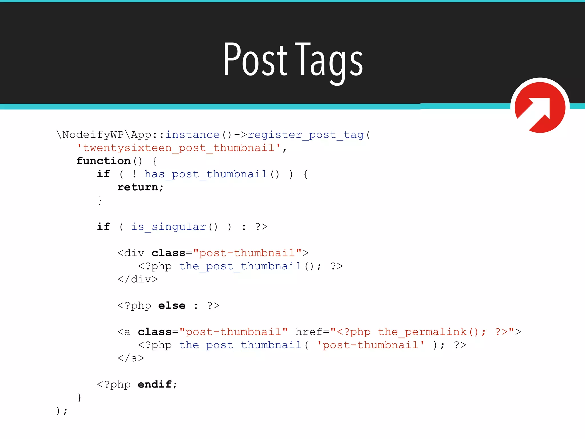 Post Tags
NodeifyWPApp::instance()->register_post_tag(
'twentysixteen_post_thumbnail',
function() {
if ( ! has_post_thumbnail() ) {
return;
}
if ( is_singular() ) : ?>
<div class="post-thumbnail">
<?php the_post_thumbnail(); ?>
</div>
<?php else : ?>
<a class="post-thumbnail" href="<?php the_permalink(); ?>">
<?php the_post_thumbnail( 'post-thumbnail' ); ?>
</a>
<?php endif;
}
);
 