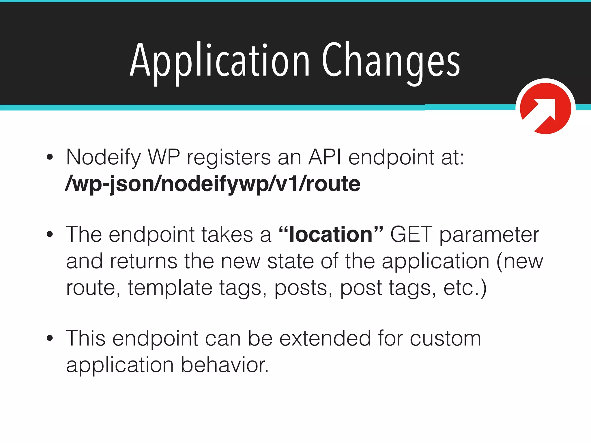 Application Changes
• Nodeify WP registers an API endpoint at: 
/wp-json/nodeifywp/v1/route
• The endpoint takes a “location” GET parameter
and returns the new state of the application (new
route, template tags, posts, post tags, etc.)
• This endpoint can be extended for custom
application behavior.
 